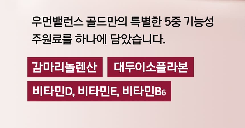 우먼밸런스 골드만의 특별한 5중 기능성 주원료를 하나에 담았습니다. 감마리놀렌산 / 대두이소플라본 / 비타민D, 비타민E, 비타민B6