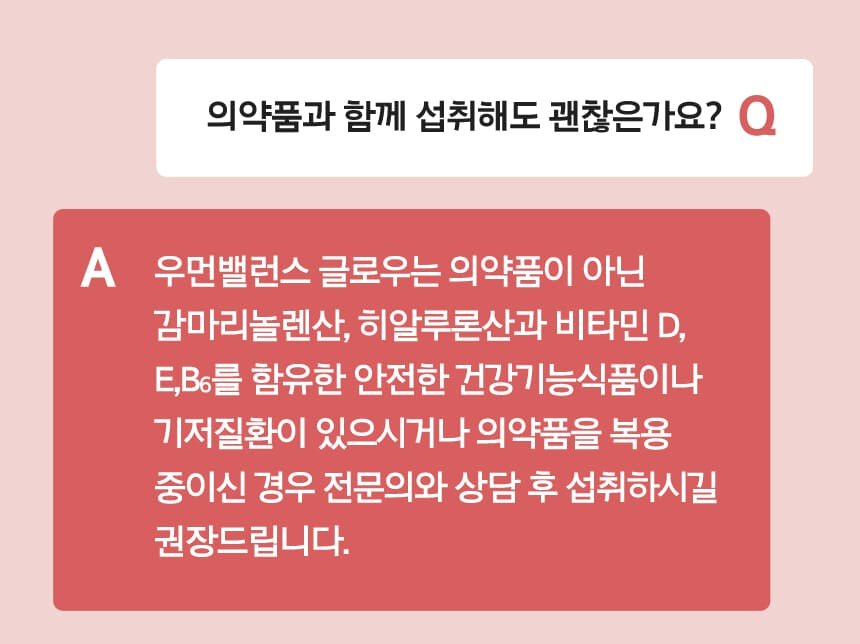 Q 의약품과 함께 섭취해도 괜찮은가요? A 우먼밸런스 글로우는 의약품이 아닌 감마리놀렌산, 히알루론산과 비타민 D,
          E,B6를 함유한 안전한 건강기능식품이나 기저질환이 있으시거나 의약품을 복용 중이신 경우 전문의와 상담 후 섭취하시길 권장드립니다.