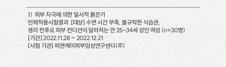 1)  외부 자극에 의한 일시적 붉은기 / 인체적용시험결과  [대상] 수면 시간 부족, 불규칙한 식습관, 생리 전후로 피부 컨디션이 달라지는 만 25-34세 성인 여성 (n=30명) [기간] 2022.11.28 ~ 2022.12.21 [시험 기관] 피앤케이피부임상연구센타(주)