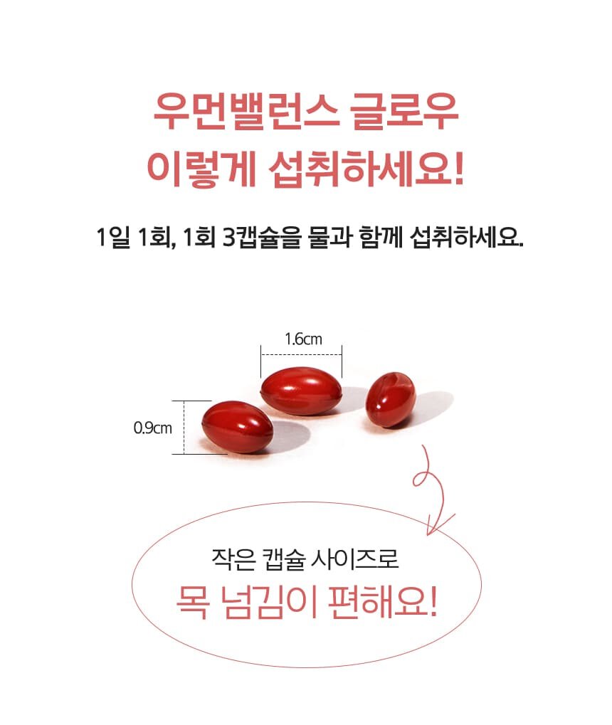 우먼밸런스 글로우 이렇게 섭취하세요! 1일 1회, 1회 3캡슐을 물과 함께 섭취하세요. 알약 사이즈 가로 1.6cm/ 세로 0.9cm 작은 캡슐 사이즈로 목 넘김이 편해요!