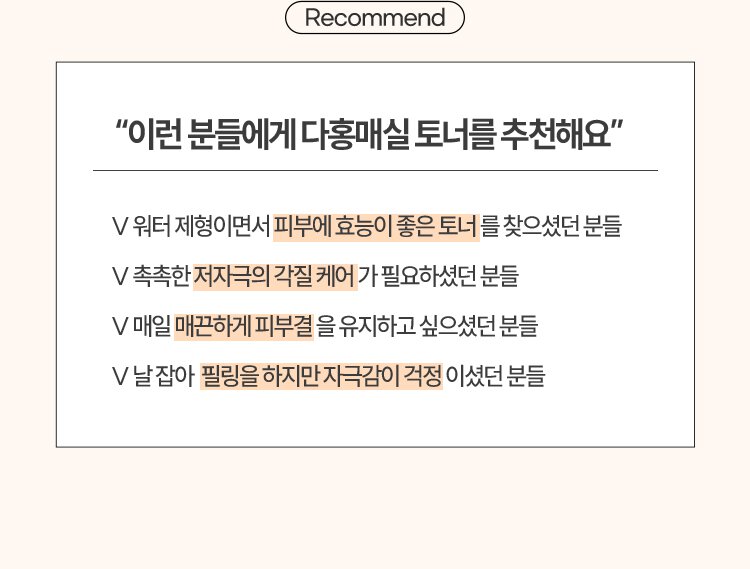 Recommend / “이런 분들에게 다홍매실 토너를 추천해요”/V 워터 제형이면서 피부에 효능이 좋은 토너를 찾으셨던 분들/V 촉촉한 저자극의 각질 케어가 필요하셨던 분들/V 매일 매끈하게 피부결을 유지하고 싶으셨던 분들/V 날 잡아 필링을 하지만 자극감이 걱정이셨던 분들/