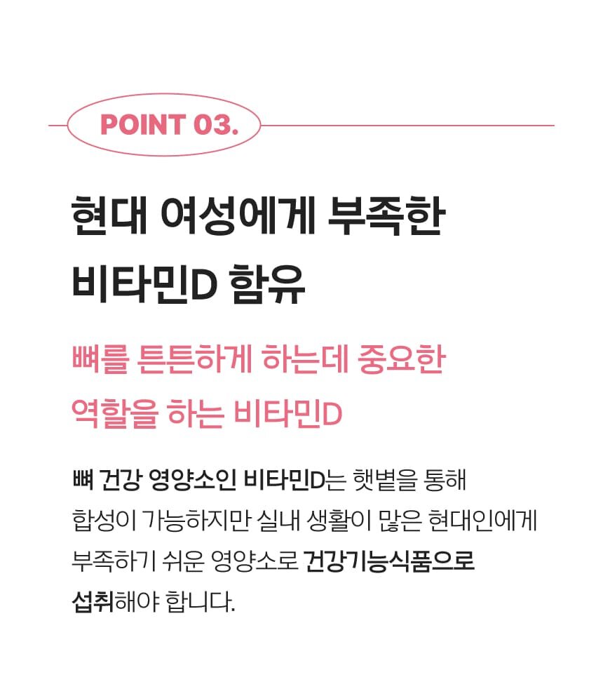 POINT 03. 현대 여성에게 부족한 비타민D 함유 뼈를 튼튼하게 하는데 중요한 역할을 하는 비타민D 뼈 건강 영양소인 비타민D는 햇볕을 통해 합성이 가능하지만 실내 생활이 많은 현대인에게 부족하기 쉬운 영양소로 건강기능식품으로 섭취해야 합니다.