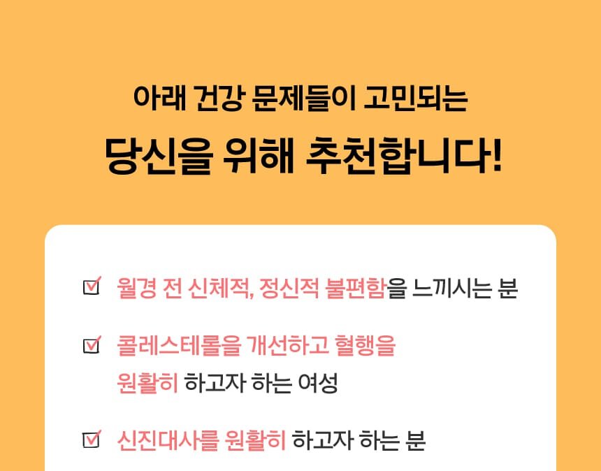 아래 건강 문제들이 고민되는 당신을 위해 추천합니다!월경 전 신체적, 정신적 불편함을 느끼시는 분,콜레스테롤을 개선하고 혈행을 ,원활히 하고자 하는 여성,신진대사를 원활히 하고자 하는 분