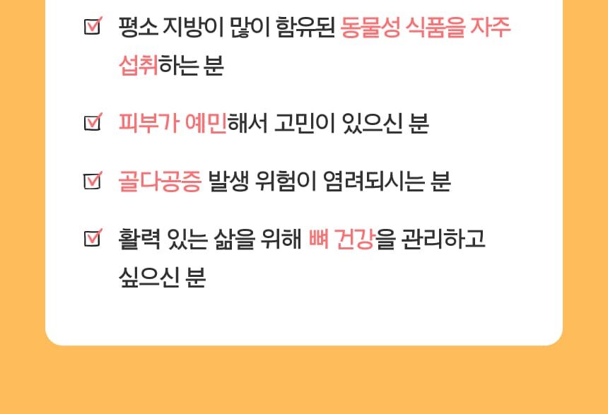 평소 지방이 많이 함유된 동물성 식품을 자주 섭취하는 분, 피부가 예민해서 고민이 있으신 분, 골다공증 발생 위험이 염려되시는 분, 활력 있는 삶을 위해 뼈 건강을 관리하고 싶으신 분