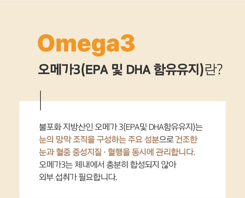 Omega3 오메가3(EPA 및 DHA 함유유지)란? 불포화 지방산인 오메가 3(EPA및 DHA함유유지)는 눈의 망막 조직을 구성하는 주요 성분으로 건조한 눈과 혈중 중성지질 · 혈행을 동시에 관리합니다. 오메가3는 체내에서 충분히 합성되지 않아 외부 섭취가 필요합니다.