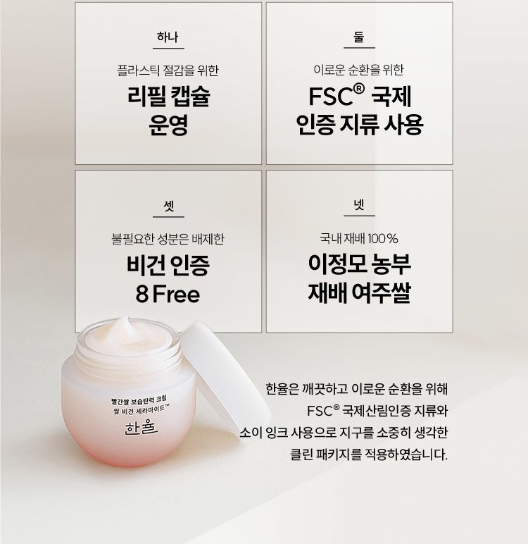 하나, 플라스틱 절감을 위한 리필 캡슐 운영. 둘, 이로운 순환을 위해 FSC® 국제 인증 지류 사용. 셋, 불필요한 성분은 배제한 비건 인증 8Free 넷, 국내 재배 100% 이정모 농부 재배 여주쌀. 한율은 깨끗하고 FSC® 국제산림인증 지류와 소이 잉크 사용으로 지구를 소중히 생각한 클린 패키지를 적용하였습니다.