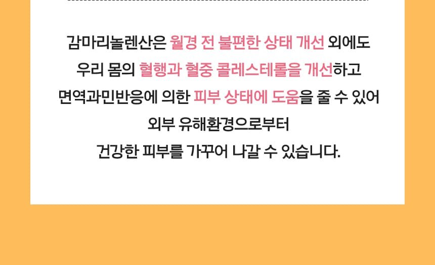 감마리놀렌산은 월경 전 불편한 상태 개선 외에도 우리 몸의 혈행과 혈중 콜레스테롤을 개선하고 면역과민반응에 의한 피부 상태에 도움을 줄 수 있어 외부 유해환경으로부터 건강한 피부를 가꾸어 나갈 수 있습니다.