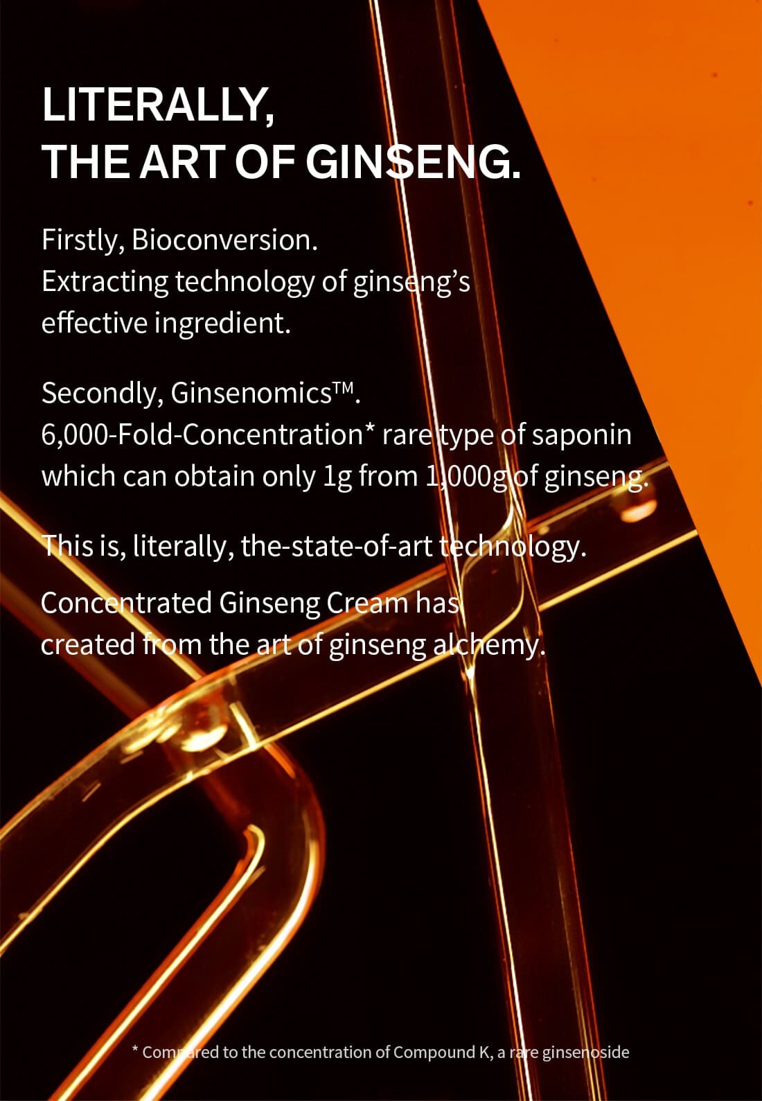 literally, the art of ginseng.Firstly, Bioconversion. Extracting technology of ginseng’s effective ingredient.Secondly, GinsenomicsTM. 6,000-Fold-Concentration* rare type of saponin which can obtain only 1g from 1,000g of ginseng.This is, literally, the-state-of-art technology.Concentrated Ginseng Cream has created from the art of ginseng alchemy.* Compared to the concentration of Compound K, a rare ginsenoside
