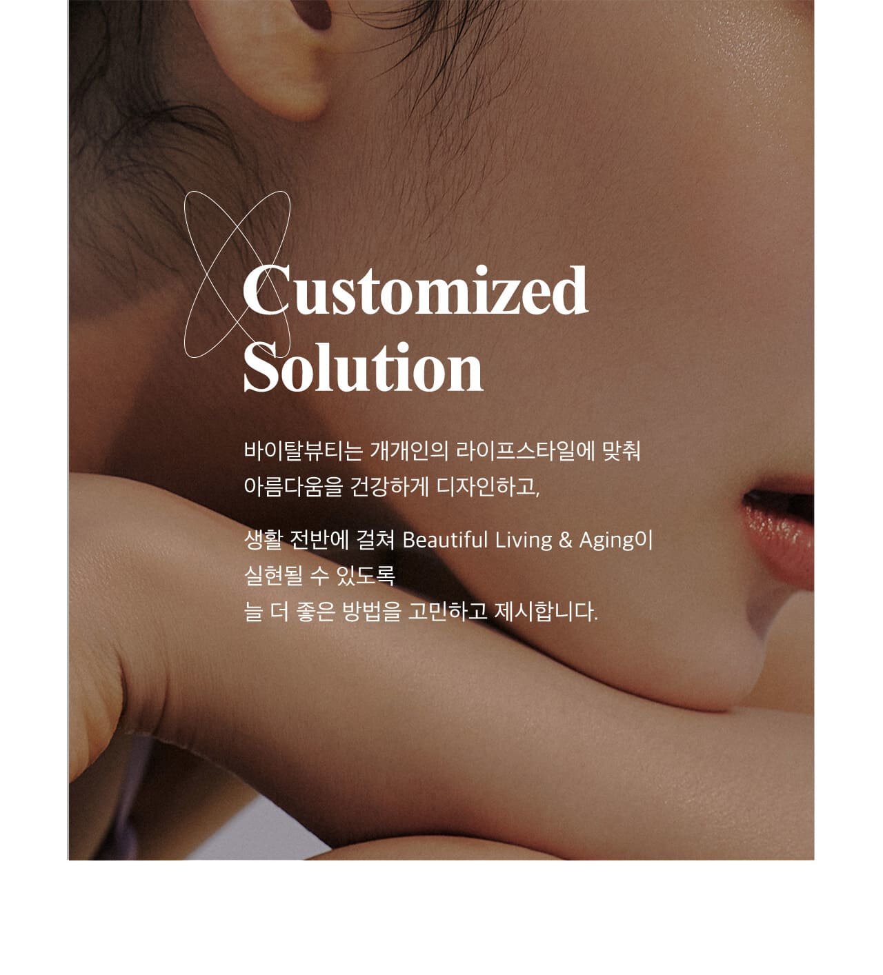 Customized Solution / 바이탈뷰티는 개개인의 라이프스타일에 맞춰 아름다움을 건강하게 디자인하고, 생활 전반에 걸쳐 Beautiful Living & Aging이 실현될 수 있도록 늘 더 좋은 방법을 고민하고 제시합니다.