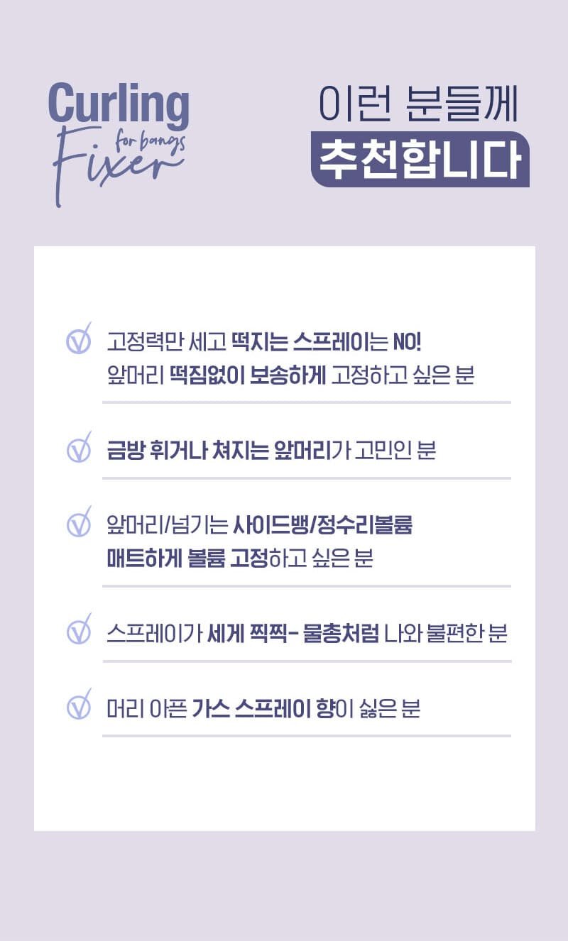 컬링 픽서 이런 분들께 추천합니다.  고정력만 세고 떡지는 스프레이는 NO! 앞머리 떡짐없이 보송하게 고정하고 싶은 분, 금방 휘거나 쳐지는 앞머리가 고민인 분, 앞머리/넘기는 사이트뱅/정수리볼륨 매트하게 볼륨 고정하고 싶은 분, 스프레이가 세게 찍찍-물총처럼 나와 불편한 분, 머리 아픈 가스 스프레이 향이 싫은 분 