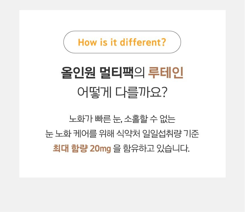 How is it different?올인원 멀티팩의 루테인 어떻게 다를까요? 노화가 빠른 눈, 소홀할 수 없는 눈 노화 케어를 위해 식약처 일일섭취량 기준 최대 함량 20mg 을 함유하고 있습니다.