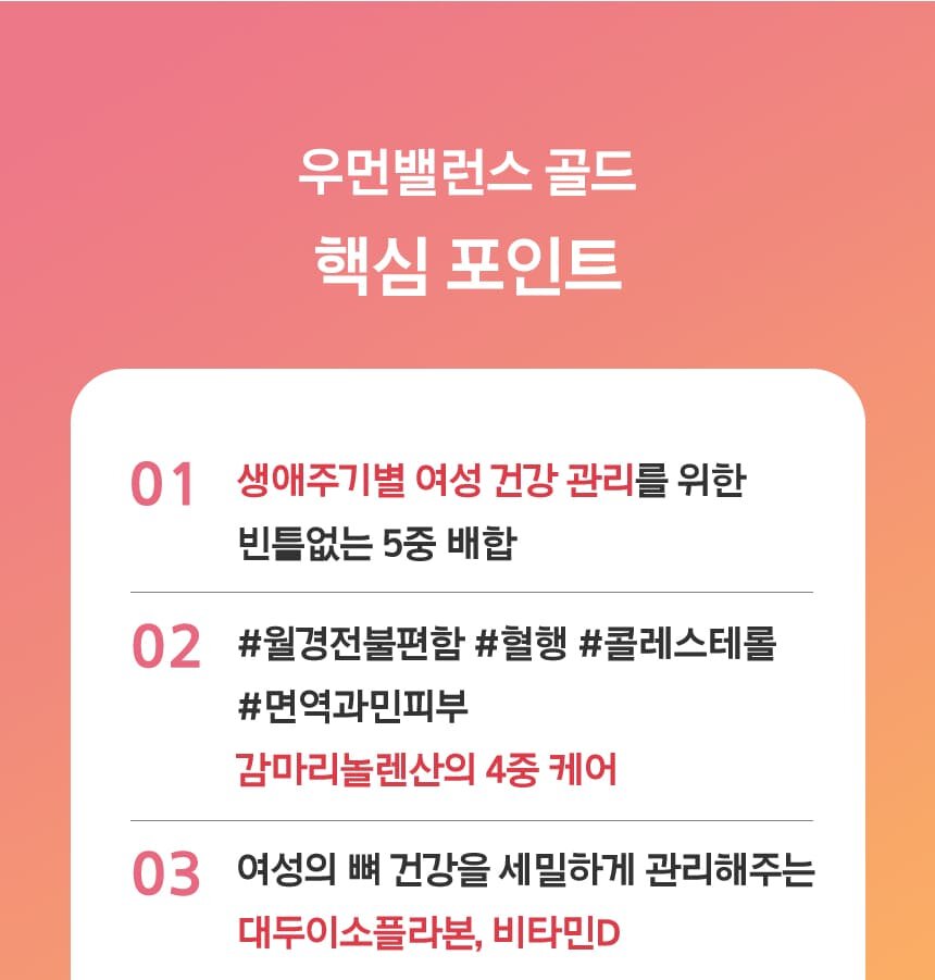 우먼밸런스 골드 핵심 포인트 01. 생애주기별 여성 건강 관리를 위한 빈틈없는 5중 배합02. #월경전불편함 #혈행 #콜레스테롤 #면역과민피부 감마리놀렌산의 4중 케어03. 여성의 뼈 건강을 세밀하게 관리해주는 대두이소플라본, 비타민D