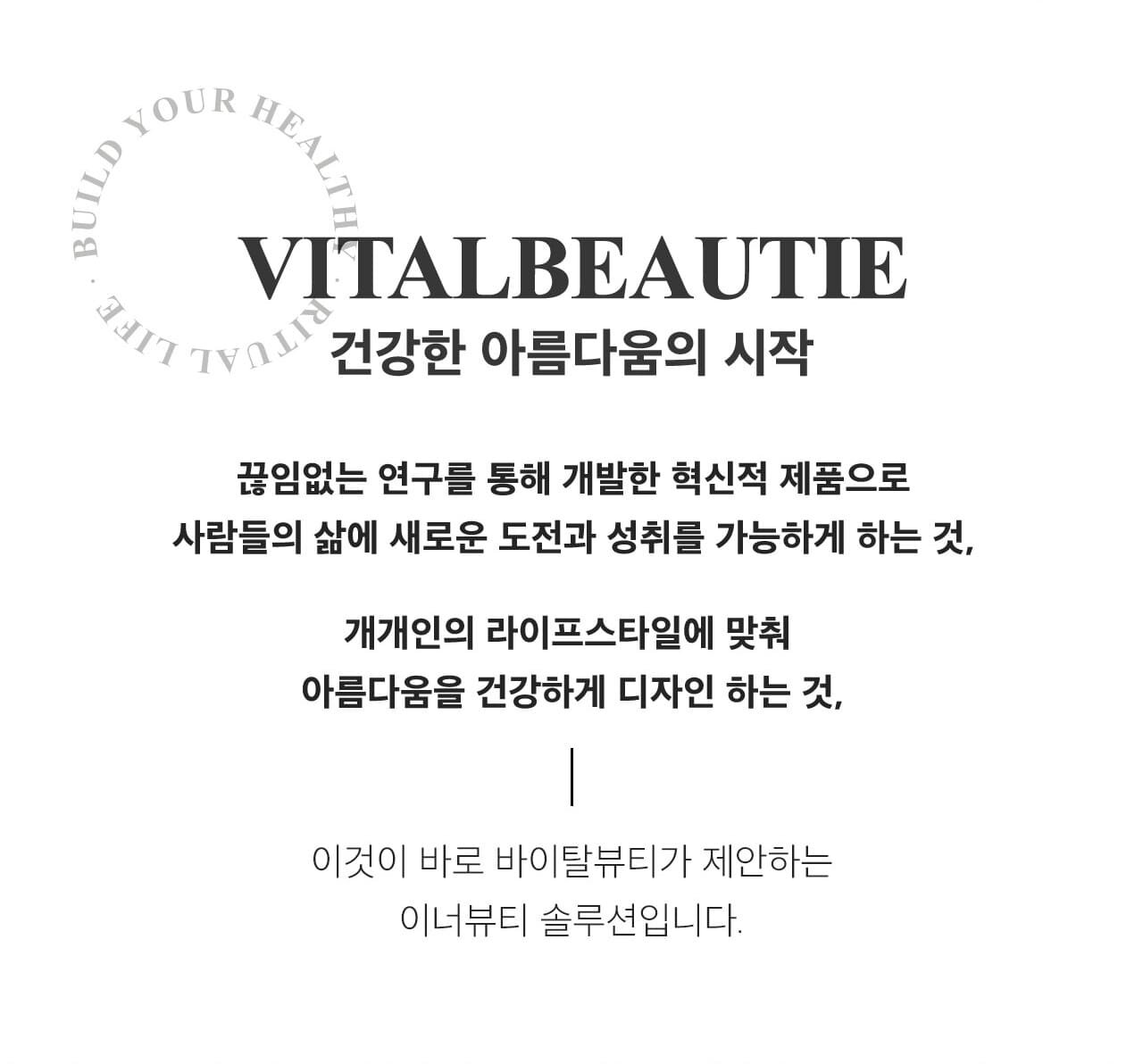 VITALBEAUTIE 건강한 아름다움의 시작 / 끊임없는 연구를 통해 개발한 혁신적 제품으로 사람들의 삶에 새로운 도전과 성취를 가능하게 하는 것, 개개인의 라이프스타일에 맞춰 아름다움을 건강하게 디자인 하는 것, / 이것이 바로 바이탈뷰티가 제안하는 이너뷰티 솔루션입니다.