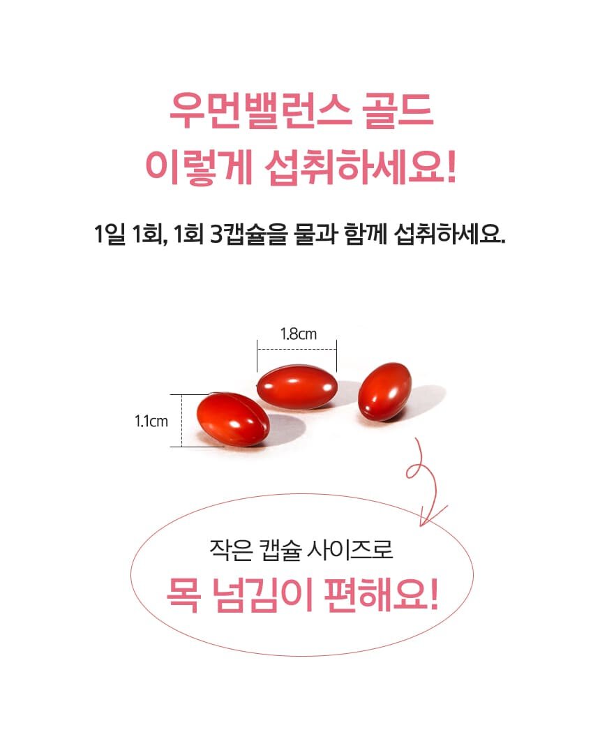 우먼밸런스 글로우 이렇게 섭취하세요! 1일 1회, 1회 3캡슐을 물과 함께 섭취하세요. 알약 사이즈 가로 1.6cm/ 세로 0.9cm 작은 캡슐 사이즈로 목 넘김이 편해요!