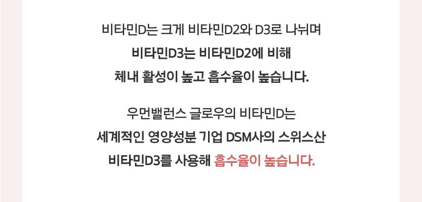 비타민D는 크게 비타민D2와 D3로 나뉘며 비타민D3는 비타민D2에 비해 체내 활성이 높고 흡수율이 높습니다.
        우먼밸런스 글로우의 비타민D는 세계적인 영양성분 기업 DSM사의 스위스산 비타민D3를 사용해 흡수율이 높습니다.
        