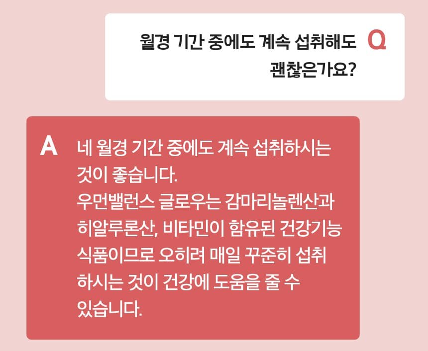 Q 월경 기간 중에도 계속 섭취해도 괜찮은가요? A 네 월경 기간 중에도 계속 섭취하시는 것이 좋습니다. 우먼밸런스 글로우는 감마리놀렌산과
          히알루론산, 비타민이 함유된 건강기능 식품이므로 오히려 매일 꾸준히 섭취 하시는 것이 건강에 도움을 줄 수 있습니다.