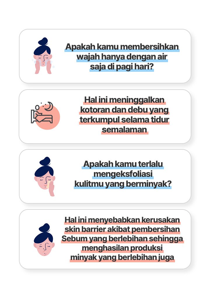 Apakah kamu membersihkan wajah 
hanya dengan air saja di pagi hari?/Hal ini meninggalkan 
kotoran dan debu yang terkumpul selama tidur semalaman/Apakah kamu terlalu mengesfoliasi
kulitmu yang berminyak?/Hal ini menyebabkan kerusakan 
skin barrier akibat pembersihan 
Sebum yang berlebihan sehingga menghasilan produksi 
minyak yang berlebihan juga