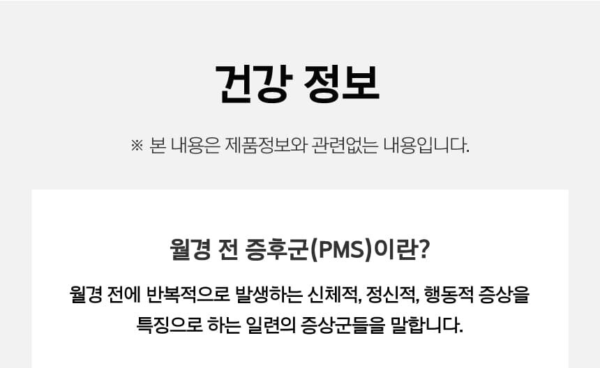 건강정보 ※ 본 내용은 제품정보와 관련없는 내용입니다. 월경 전 증후군(PMS)이란? 월경 전에 반복적으로 발생하는 신체적, 정신적, 행동적 증상을 특징으로 하는 일련의 증상군들을 말합니다.