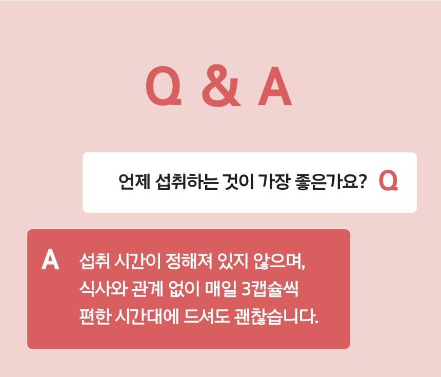 Q 언제 섭취하는 것이 가장 좋은가요? A 섭취 시간이 정해져 있지 않으며, 식사와 관계 없이 매일 3캡슐씩 편한 시간대에 드셔도 괜찮습니다.