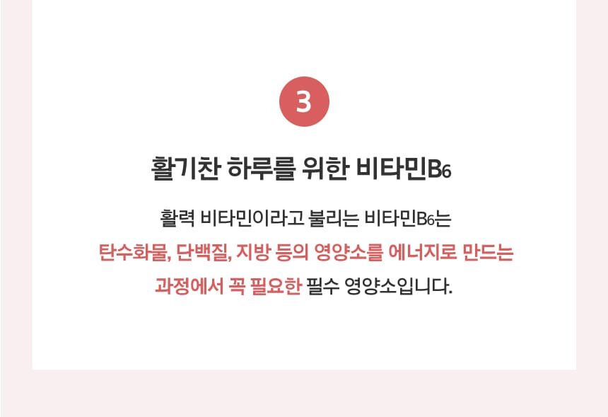 3. 활기찬 하루를 위한 비타민B6 활력 비타민이라고 불리는 비타민B6는 탄수화물, 단백질, 지방 등의 영양소를 에너지로 만드는 과정에서 꼭 필요한 필수 영양소입니다.