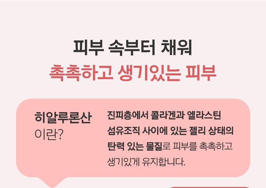 피부 속부터 채워 촉촉하고 생기있는 피부 히알루론산 이란? / 진피층에서 콜라겐과 엘라스틴 섬유조직 사이에 있는 젤리 상태의 탄력 있는 물질로 피부를 촉촉하고 생기있게 유지합니다.