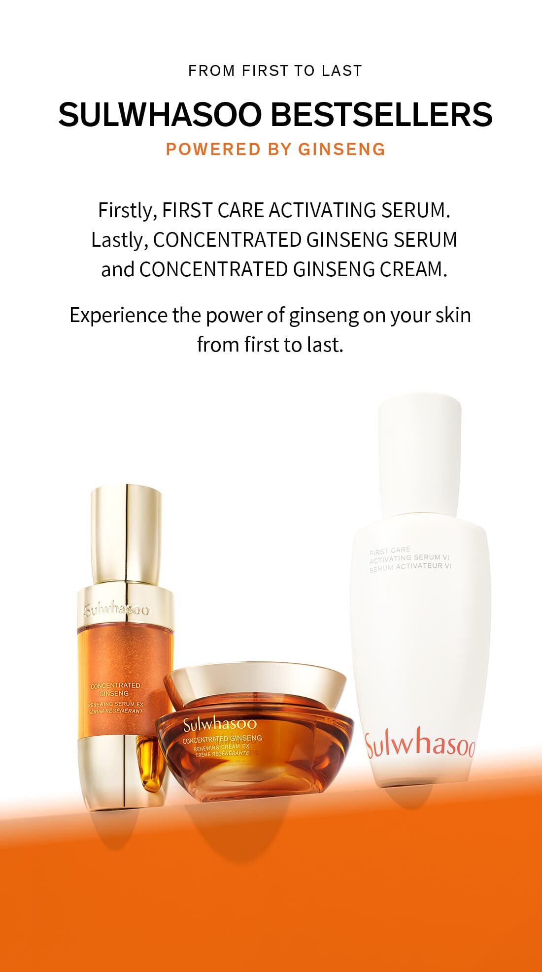 FROM FIRST TO LAST sulwhasoo bestsellers powered by ginseng Firstly, FIRST CARE ACTIVATING SERUM. Lastly, CONCENTRATED GINSENG SERUM and CONCENTRATED GINSENG CREAM. Experience the power of ginseng on your skin from first to last. 
