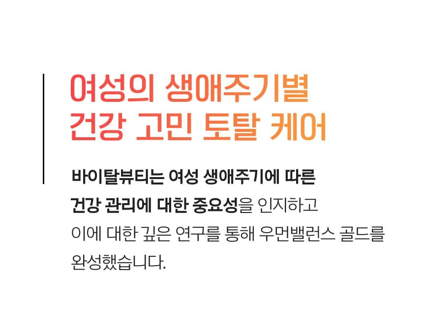 여성의 생애주기별 건강 고민 토탈 케어 바이탈뷰티는 여성 생애주기에 따른건강 관리에 대한 중요성을 인지하고 이에 대한 깊은 연구를 통해 우먼밸런스 골드를 완성했습니다.