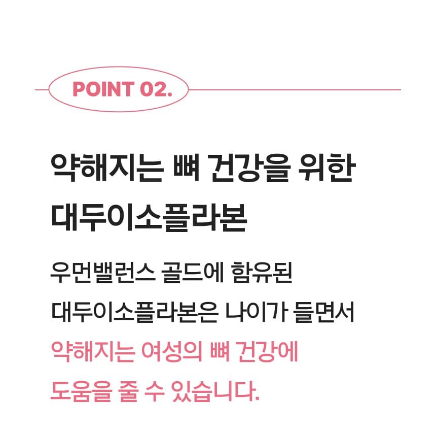 POINT 02. 약해지는 뼈 건강을 위한 대두이소플라본 우먼밸런스 골드에 함유된 대두이소플라본은 나이가 들면서 약해지는 여성의 뼈 건강에 도움을 줄 수 있습니다.