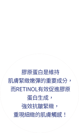 膠原蛋白是維持肌膚緊緻嫩彈的重要成分，而RETINOL有效促進膠原蛋白生成，強效抗皺緊緻，重現細緻的肌膚觸感！