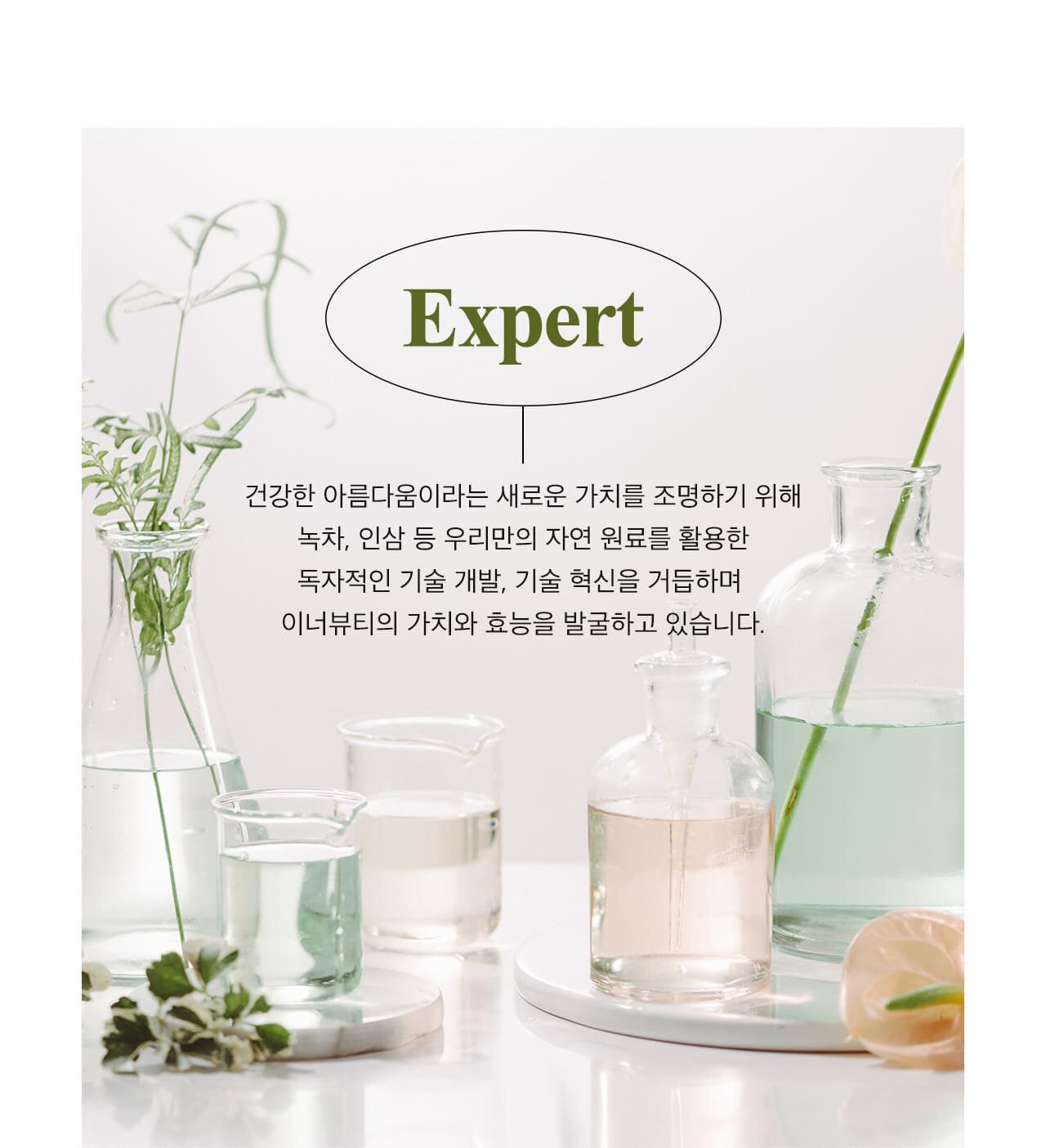 Expert / 건강한 아름다움이라는 새로운 가치를 조명하기 위해 녹차, 인삼 등 우리만의 자연 원료를 활용한 독자적인 기술 개발, 기술 혁신을 거듭하며 이너뷰티의 가치와 효능을 발굴하고 있습니다.