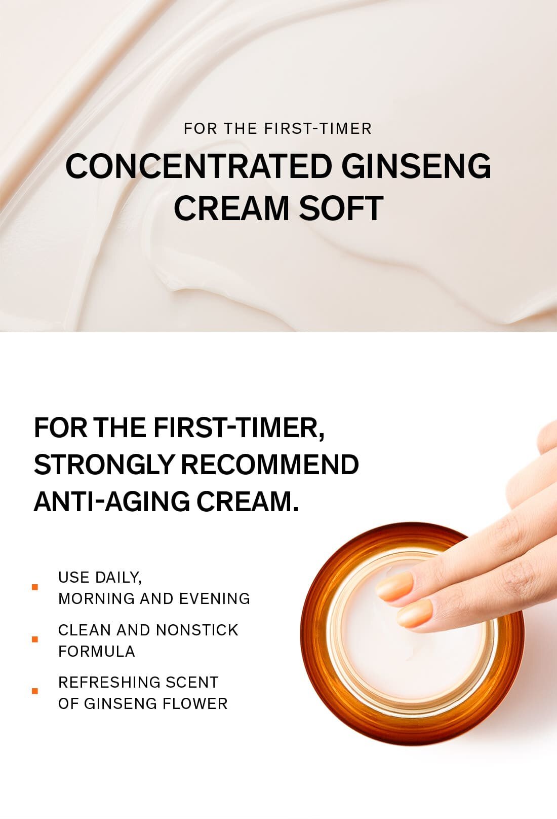 For the first-timer CONCENTRATED GINSENG CREAM SOFT FOR THE FIRST-TIMER, STRONGLY RECOMMEND ANTI-AGING CREAM.USE DAILY, MORNING AND EVENING CLEAN AND NONSTICK FORMULA REFRESHING SCENT OF GINSENG FLOWER