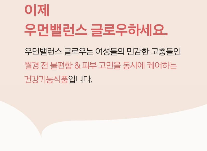 이제 우먼밸런스 글로우하세요. 우먼밸런스 글로우는 여성들의 민감한 고충들인 월경 전 불편함 & 피부 고민을 동시에 케어하는 건강기능식품입니다.