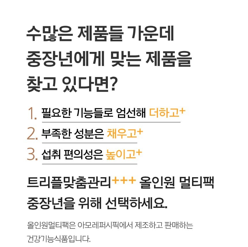 수많은 제품들 가운데 중장년에게 맞는 제품을 찾고 있다면?1.필요한 기능들로 엄선해 더하고+ / 2.부족한 성분은 채우고+ / 3.섭취 편의성은 높이고+ 트리플맞춤관리+++ 올인원 멀티팩 중장년을 위해 선택하세요.올인원멀티팩은 아모레퍼시픽에서 제조하고 판매하는 건강기능식품입니다.